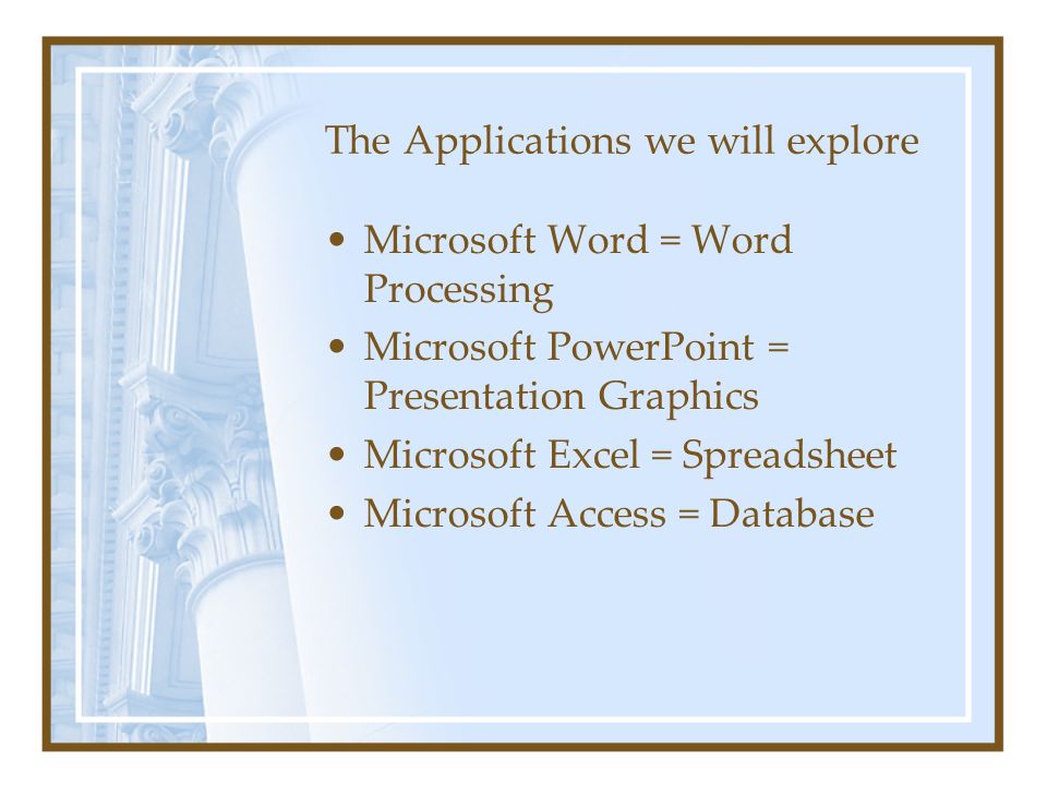 The Applications we will explore Microsoft Word = Word Processing Microsoft PowerPoint = Presentation Graphics Microsoft Excel = Spreadsheet Microsoft Access = Database