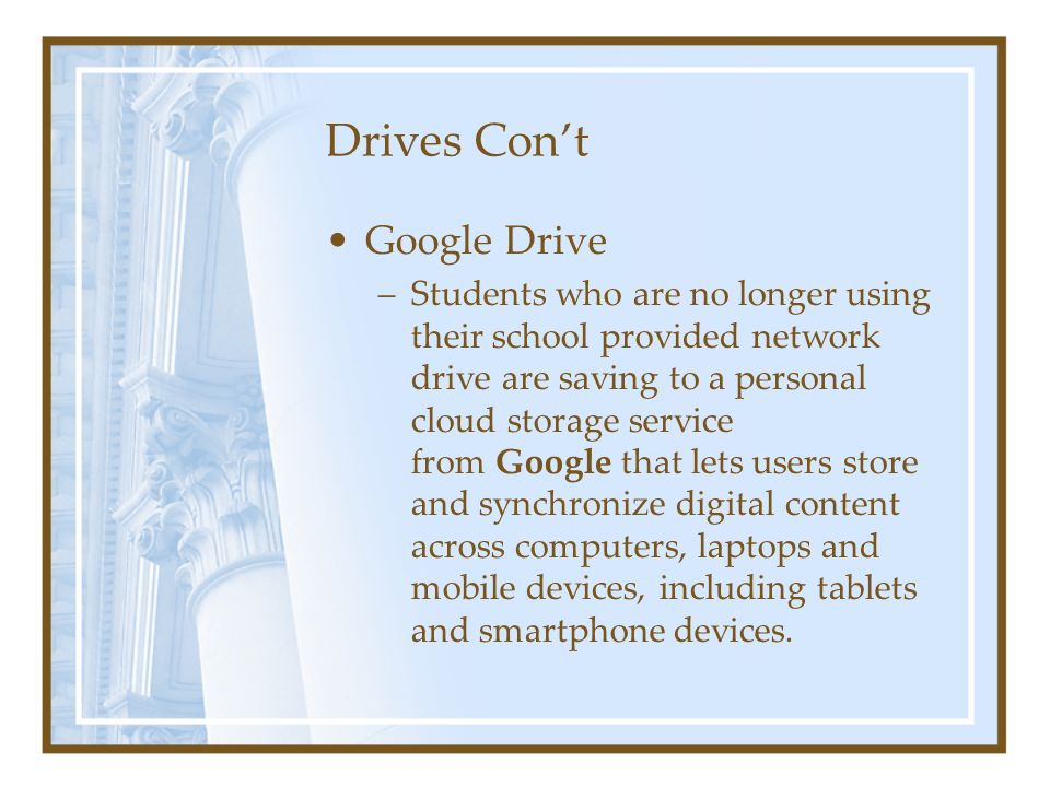 Drives Con’t Google Drive –Students who are no longer using their school provided network drive are saving to a personal cloud storage service from Google that lets users store and synchronize digital content across computers, laptops and mobile devices, including tablets and smartphone devices.