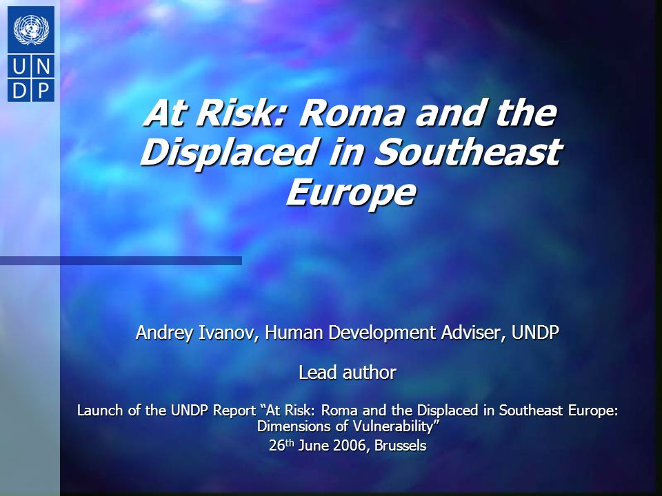 At Risk: Roma and the Displaced in Southeast Europe Andrey Ivanov, Human Development Adviser, UNDP Lead author Launch of the UNDP Report At Risk: Roma and the Displaced in Southeast Europe: Dimensions of Vulnerability 26 th June 2006, Brussels