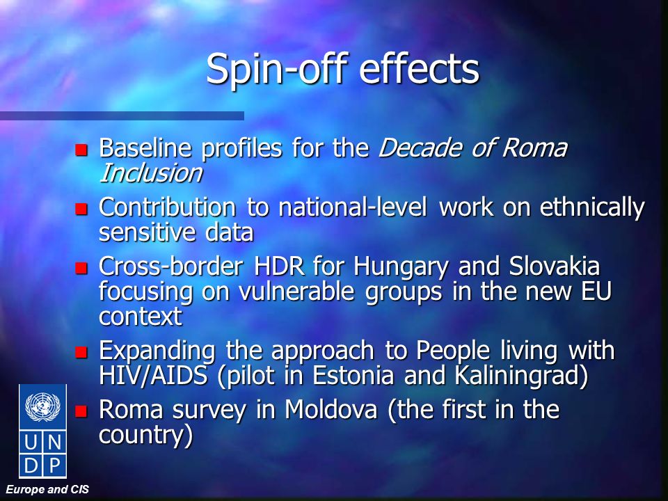Europe and CIS Spin-off effects n Baseline profiles for the Decade of Roma Inclusion n Contribution to national-level work on ethnically sensitive data n Cross-border HDR for Hungary and Slovakia focusing on vulnerable groups in the new EU context n Expanding the approach to People living with HIV/AIDS (pilot in Estonia and Kaliningrad) n Roma survey in Moldova (the first in the country)