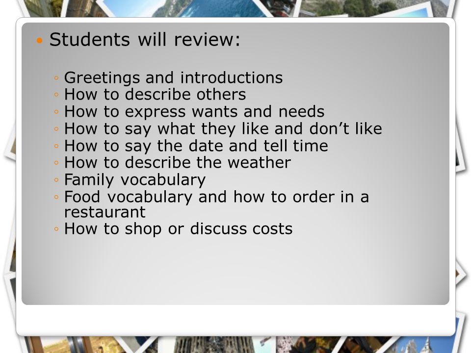 Students will review: ◦Greetings and introductions ◦How to describe others ◦How to express wants and needs ◦How to say what they like and don’t like ◦How to say the date and tell time ◦How to describe the weather ◦Family vocabulary ◦Food vocabulary and how to order in a restaurant ◦How to shop or discuss costs