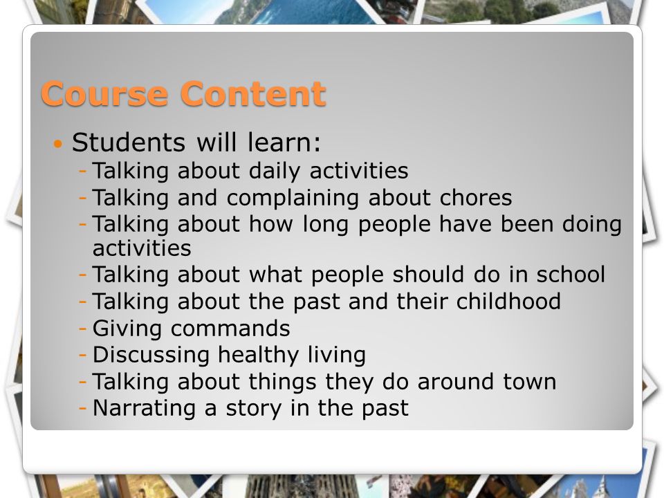Course Content Students will learn: -Talking about daily activities -Talking and complaining about chores -Talking about how long people have been doing activities -Talking about what people should do in school -Talking about the past and their childhood -Giving commands -Discussing healthy living -Talking about things they do around town -Narrating a story in the past