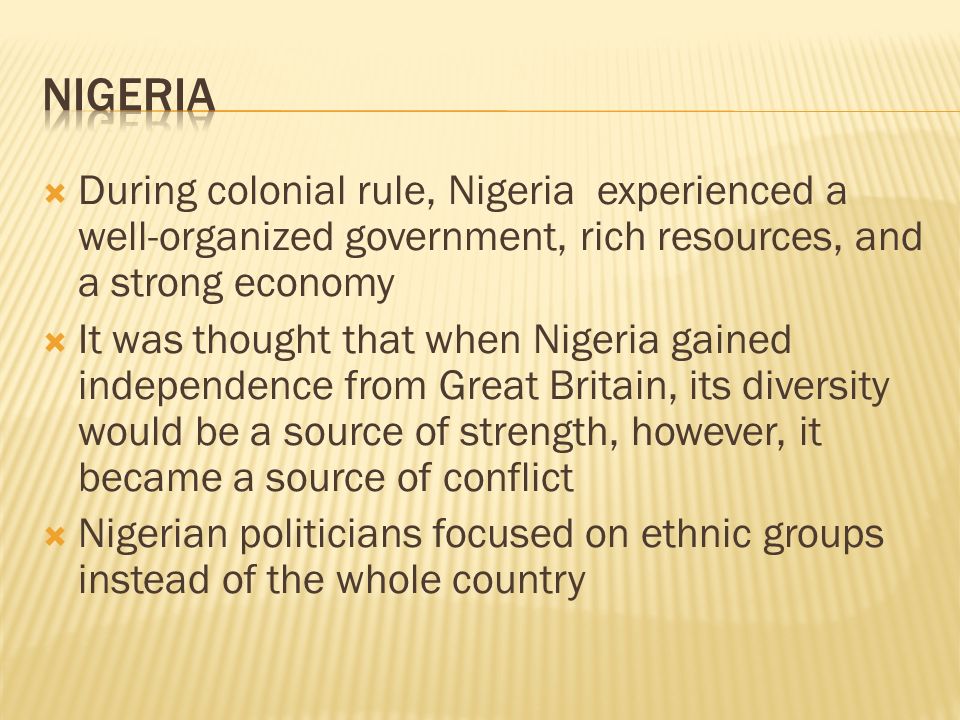  During colonial rule, Nigeria experienced a well-organized government, rich resources, and a strong economy  It was thought that when Nigeria gained independence from Great Britain, its diversity would be a source of strength, however, it became a source of conflict  Nigerian politicians focused on ethnic groups instead of the whole country