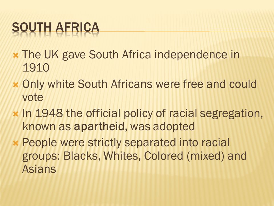  The UK gave South Africa independence in 1910  Only white South Africans were free and could vote  In 1948 the official policy of racial segregation, known as apartheid, was adopted  People were strictly separated into racial groups: Blacks, Whites, Colored (mixed) and Asians