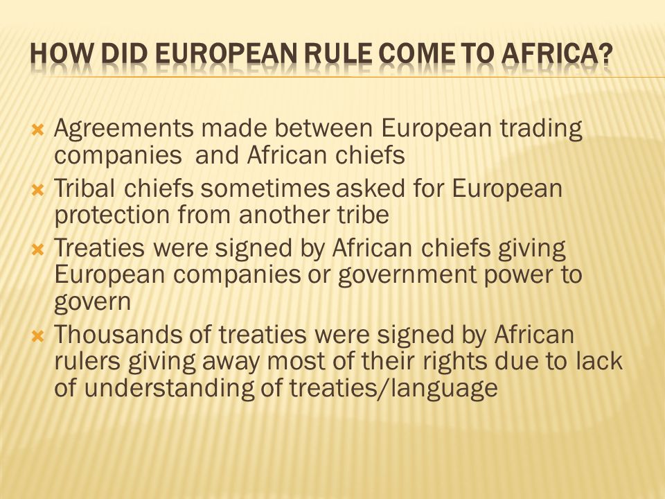  Agreements made between European trading companies and African chiefs  Tribal chiefs sometimes asked for European protection from another tribe  Treaties were signed by African chiefs giving European companies or government power to govern  Thousands of treaties were signed by African rulers giving away most of their rights due to lack of understanding of treaties/language