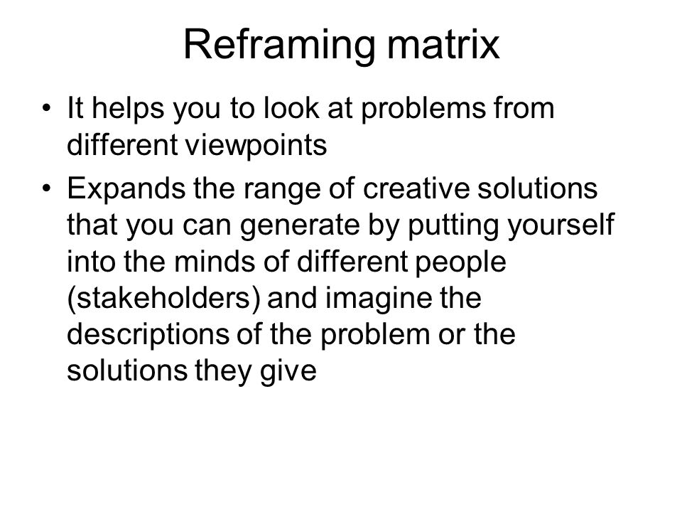 Reframing matrix It helps you to look at problems from different viewpoints Expands the range of creative solutions that you can generate by putting yourself into the minds of different people (stakeholders) and imagine the descriptions of the problem or the solutions they give