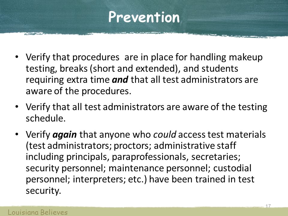 Prevention Verify that procedures are in place for handling makeup testing, breaks (short and extended), and students requiring extra time and that all test administrators are aware of the procedures.