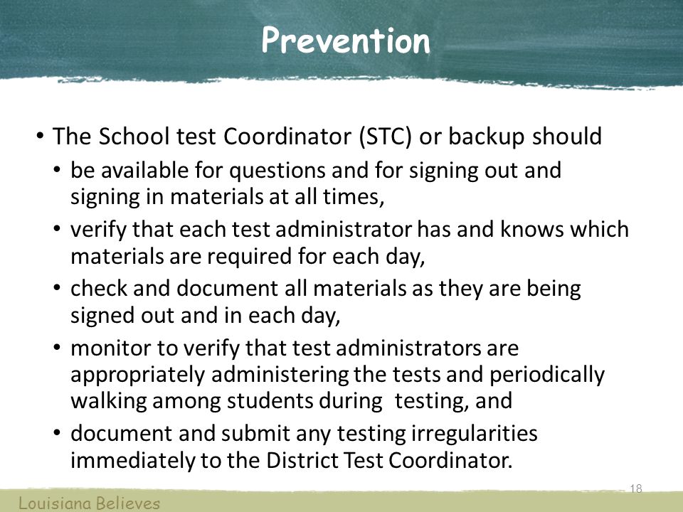Prevention The School test Coordinator (STC) or backup should be available for questions and for signing out and signing in materials at all times, verify that each test administrator has and knows which materials are required for each day, check and document all materials as they are being signed out and in each day, monitor to verify that test administrators are appropriately administering the tests and periodically walking among students during testing, and document and submit any testing irregularities immediately to the District Test Coordinator.