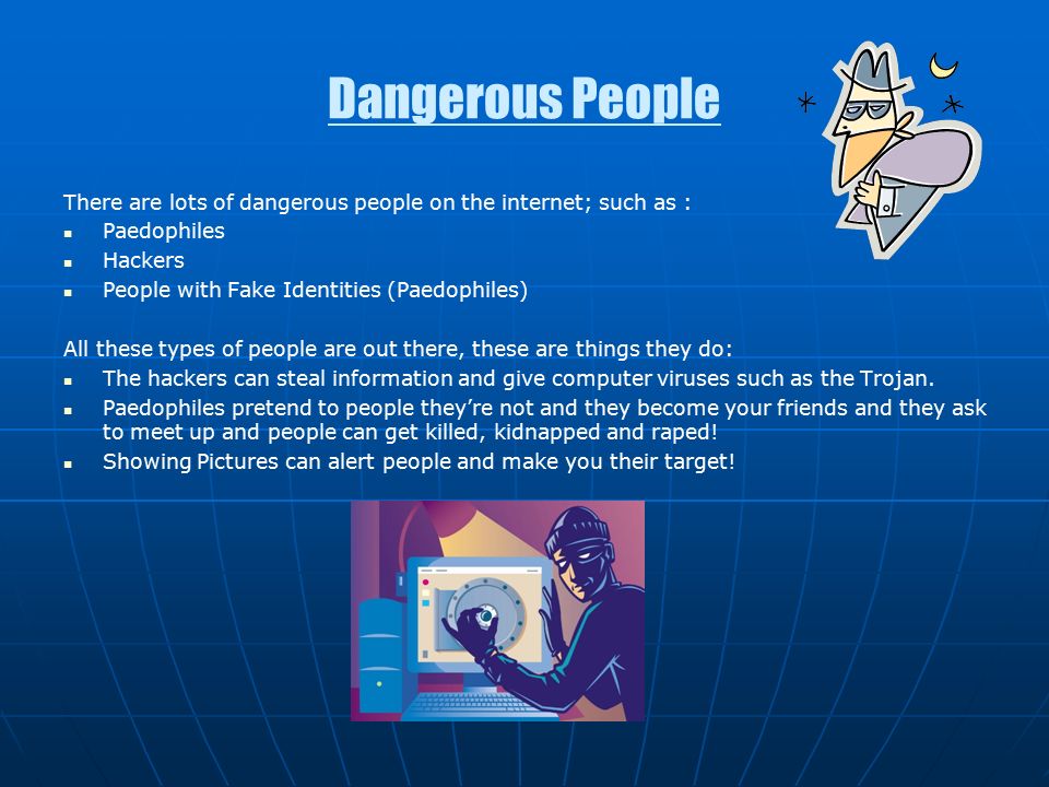 Dangerous People There are lots of dangerous people on the internet; such as : Paedophiles Hackers People with Fake Identities (Paedophiles) All these types of people are out there, these are things they do: The hackers can steal information and give computer viruses such as the Trojan.