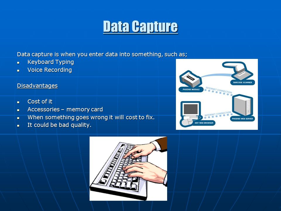 Data Capture Data capture is when you enter data into something, such as; Keyboard Typing Keyboard Typing Voice Recording Voice RecordingDisadvantages Cost of it Cost of it Accessories – memory card Accessories – memory card When something goes wrong it will cost to fix.