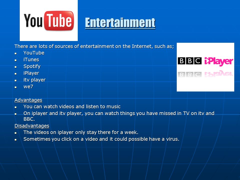 Entertainment There are lots of sources of entertainment on the Internet, such as; YouTube YouTube iTunes iTunes Spotify Spotify iPlayer iPlayer itv player itv player we7 we7Advantages You can watch videos and listen to music You can watch videos and listen to music On iplayer and itv player, you can watch things you have missed in TV on itv and BBC.