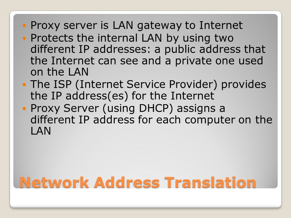 Network Address Translation Proxy server is LAN gateway to Internet Protects the internal LAN by using two different IP addresses: a public address that the Internet can see and a private one used on the LAN The ISP (Internet Service Provider) provides the IP address(es) for the Internet Proxy Server (using DHCP) assigns a different IP address for each computer on the LAN