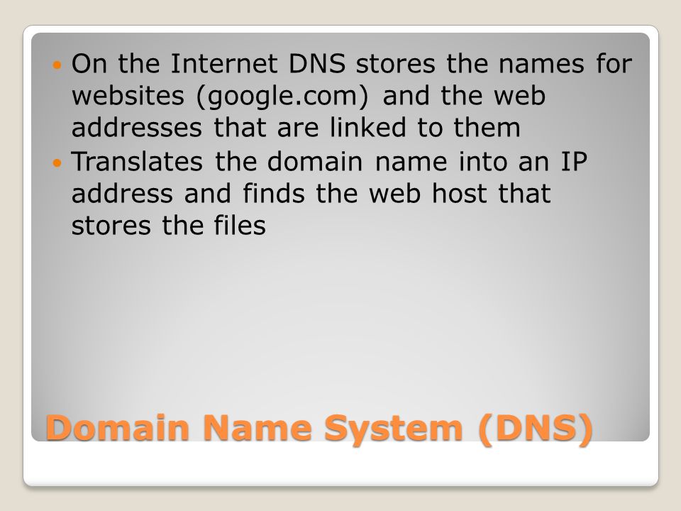 Domain Name System (DNS) On the Internet DNS stores the names for websites (google.com) and the web addresses that are linked to them Translates the domain name into an IP address and finds the web host that stores the files