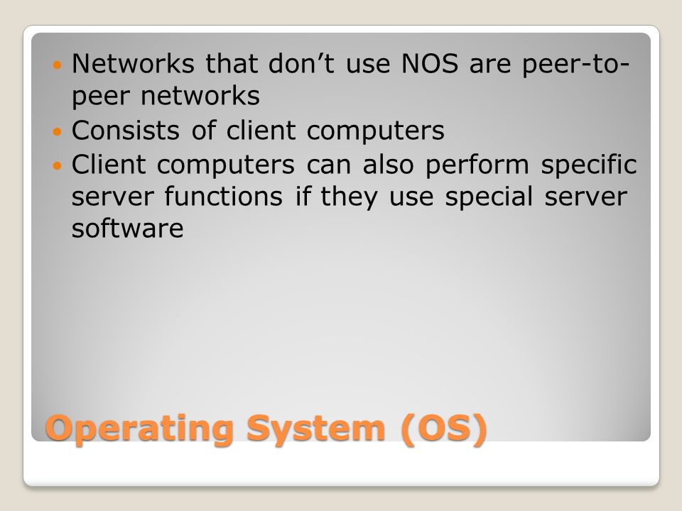 Operating System (OS) Networks that don’t use NOS are peer-to- peer networks Consists of client computers Client computers can also perform specific server functions if they use special server software