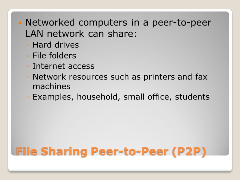 File Sharing Peer-to-Peer (P2P) Networked computers in a peer-to-peer LAN network can share: ◦Hard drives ◦File folders ◦Internet access ◦Network resources such as printers and fax machines ◦Examples, household, small office, students
