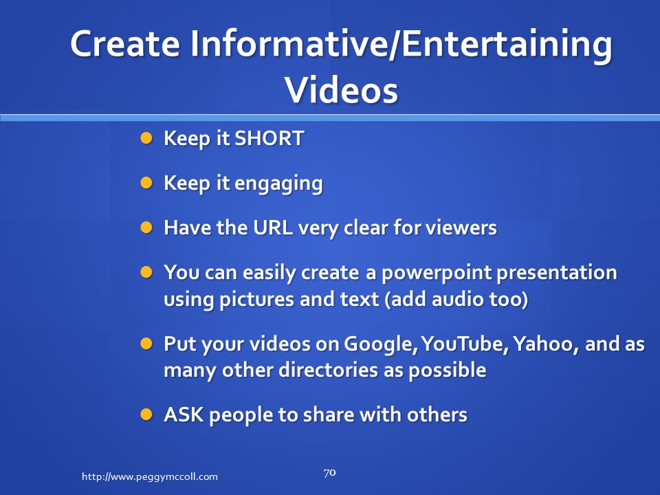 Create Informative/Entertaining Videos Keep it SHORT Keep it SHORT Keep it engaging Keep it engaging Have the URL very clear for viewers Have the URL very clear for viewers You can easily create a powerpoint presentation using pictures and text (add audio too) You can easily create a powerpoint presentation using pictures and text (add audio too) Put your videos on Google, YouTube, Yahoo, and as many other directories as possible Put your videos on Google, YouTube, Yahoo, and as many other directories as possible ASK people to share with others ASK people to share with others   70