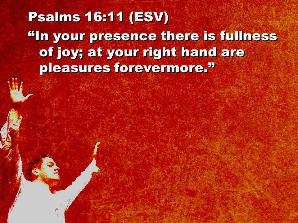 Psalms 16:11 (ESV) In your presence there is fullness of joy; at your right hand are pleasures forevermore. Psalms 16:11 (ESV) In your presence there is fullness of joy; at your right hand are pleasures forevermore.