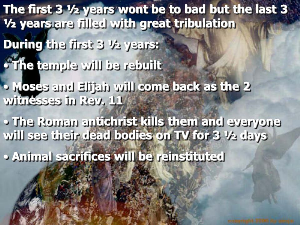 The first 3 ½ years wont be to bad but the last 3 ½ years are filled with great tribulation During the first 3 ½ years: The temple will be rebuilt The temple will be rebuilt Moses and Elijah will come back as the 2 witnesses in Rev.
