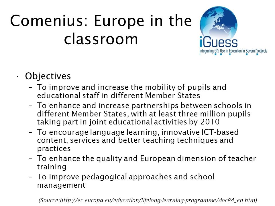 Comenius: Europe in the classroom Objectives –To improve and increase the mobility of pupils and educational staff in different Member States –To enhance and increase partnerships between schools in different Member States, with at least three million pupils taking part in joint educational activities by 2010 –To encourage language learning, innovative ICT-based content, services and better teaching techniques and practices –To enhance the quality and European dimension of teacher training –To improve pedagogical approaches and school management (Source:
