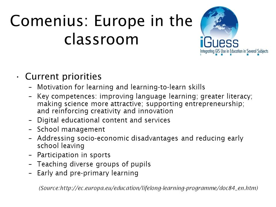 Comenius: Europe in the classroom Current priorities –Motivation for learning and learning-to-learn skills –Key competences: improving language learning; greater literacy; making science more attractive; supporting entrepreneurship; and reinforcing creativity and innovation –Digital educational content and services –School management –Addressing socio-economic disadvantages and reducing early school leaving –Participation in sports –Teaching diverse groups of pupils –Early and pre-primary learning (Source: