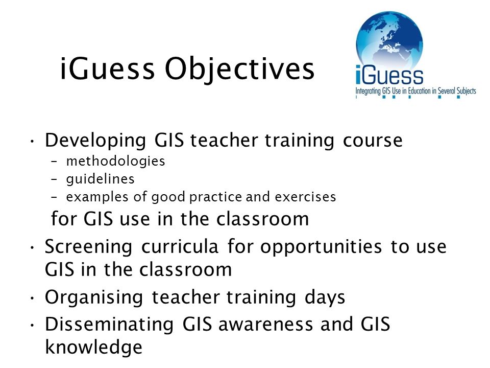 iGuess Objectives Developing GIS teacher training course –methodologies –guidelines –examples of good practice and exercises for GIS use in the classroom Screening curricula for opportunities to use GIS in the classroom Organising teacher training days Disseminating GIS awareness and GIS knowledge