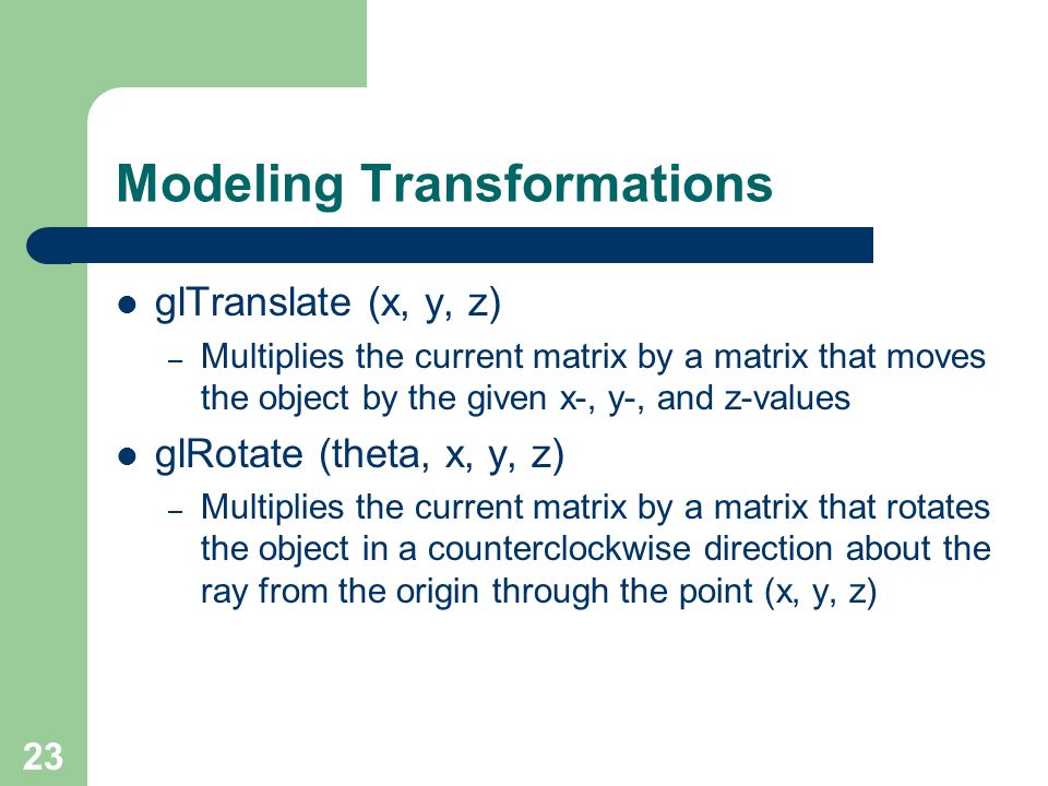 23 Modeling Transformations glTranslate (x, y, z) – Multiplies the current matrix by a matrix that moves the object by the given x-, y-, and z-values glRotate (theta, x, y, z) – Multiplies the current matrix by a matrix that rotates the object in a counterclockwise direction about the ray from the origin through the point (x, y, z)