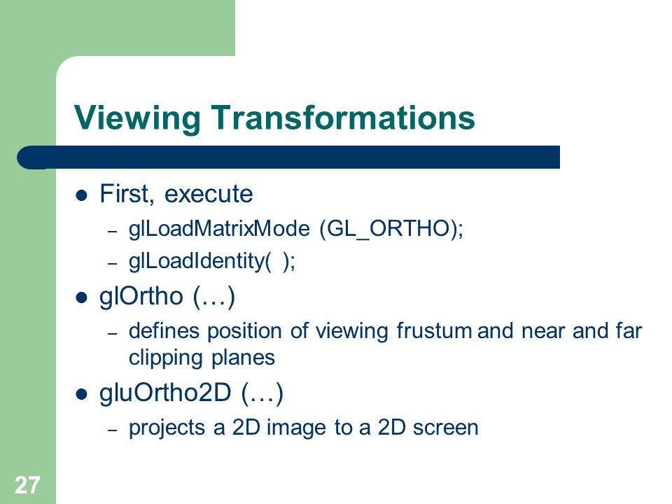 27 Viewing Transformations First, execute – glLoadMatrixMode (GL_ORTHO); – glLoadIdentity( ); glOrtho (…) – defines position of viewing frustum and near and far clipping planes gluOrtho2D (…) – projects a 2D image to a 2D screen