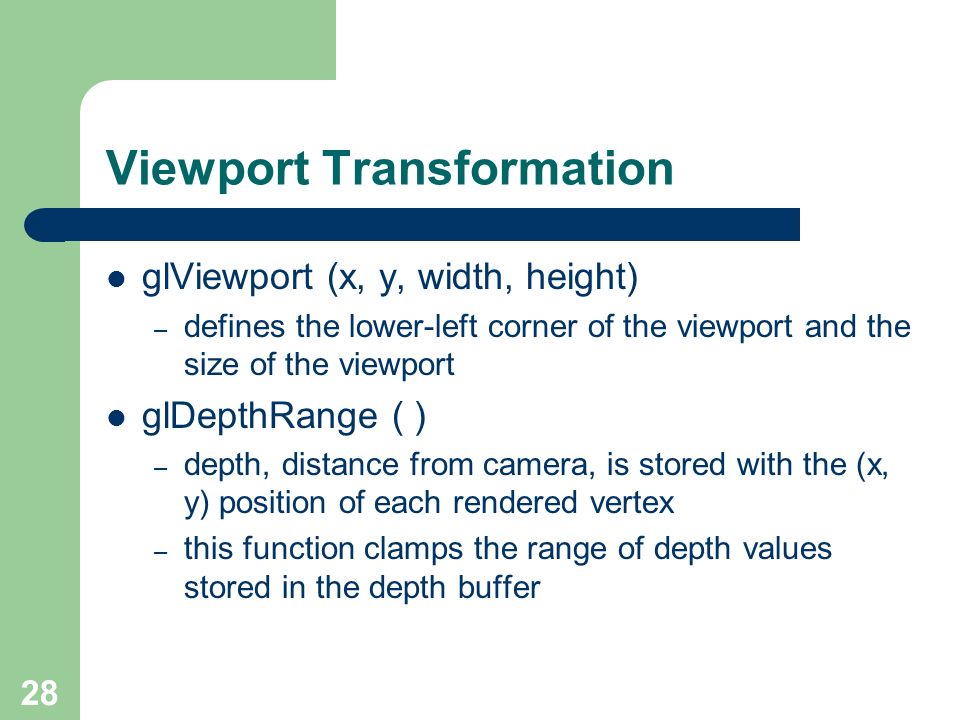 28 Viewport Transformation glViewport (x, y, width, height) – defines the lower-left corner of the viewport and the size of the viewport glDepthRange ( ) – depth, distance from camera, is stored with the (x, y) position of each rendered vertex – this function clamps the range of depth values stored in the depth buffer