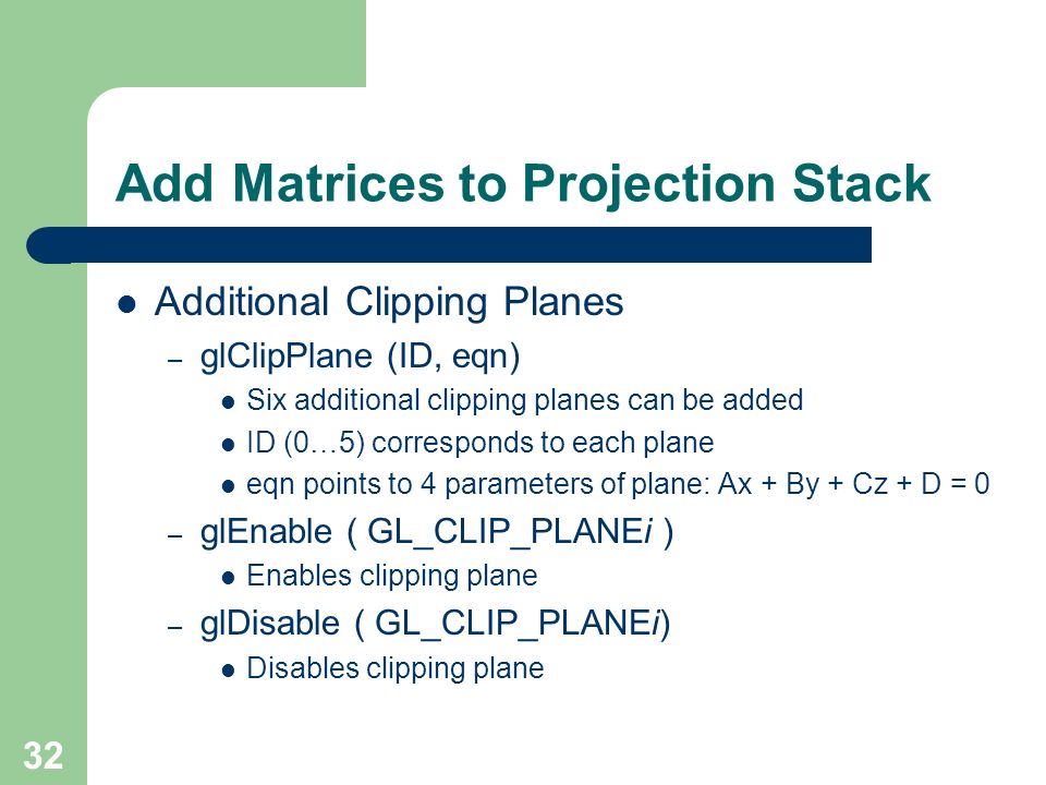 32 Add Matrices to Projection Stack Additional Clipping Planes – glClipPlane (ID, eqn) Six additional clipping planes can be added ID (0…5) corresponds to each plane eqn points to 4 parameters of plane: Ax + By + Cz + D = 0 – glEnable ( GL_CLIP_PLANEi ) Enables clipping plane – glDisable ( GL_CLIP_PLANEi) Disables clipping plane
