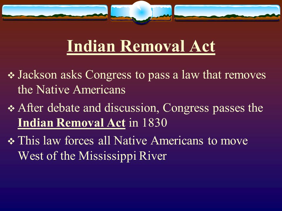 Indian Removal Act  Jackson asks Congress to pass a law that removes the Native Americans  After debate and discussion, Congress passes the Indian Removal Act in 1830  This law forces all Native Americans to move West of the Mississippi River