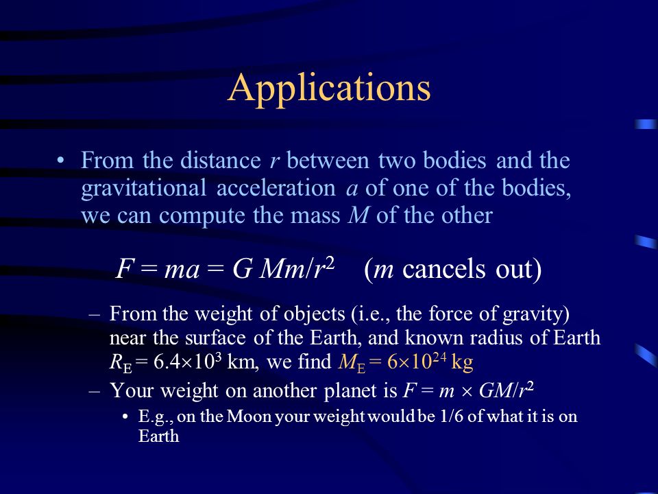Applications From the distance r between two bodies and the gravitational acceleration a of one of the bodies, we can compute the mass M of the other F = ma = G Mm/r 2 (m cancels out) –From the weight of objects (i.e., the force of gravity) near the surface of the Earth, and known radius of Earth R E = 6.4  10 3 km, we find M E = 6  kg –Your weight on another planet is F = m  GM/r 2 E.g., on the Moon your weight would be 1/6 of what it is on Earth