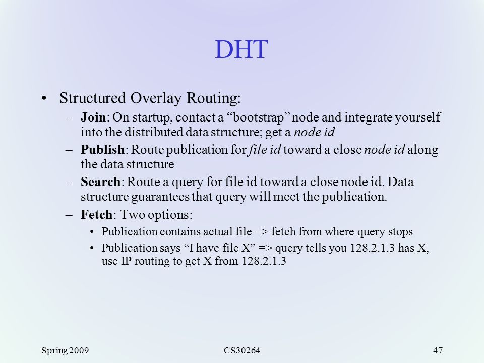 Spring 2009CS DHT Structured Overlay Routing: –Join: On startup, contact a bootstrap node and integrate yourself into the distributed data structure; get a node id –Publish: Route publication for file id toward a close node id along the data structure –Search: Route a query for file id toward a close node id.