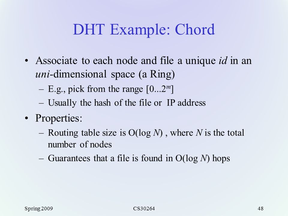 Spring 2009CS DHT Example: Chord Associate to each node and file a unique id in an uni-dimensional space (a Ring) –E.g., pick from the range [0...2 m ] –Usually the hash of the file or IP address Properties: –Routing table size is O(log N), where N is the total number of nodes –Guarantees that a file is found in O(log N) hops