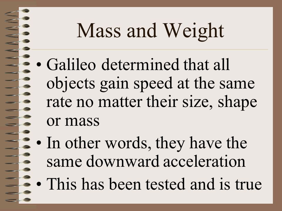 Mass and Weight Galileo determined that all objects gain speed at the same rate no matter their size, shape or mass In other words, they have the same downward acceleration This has been tested and is true