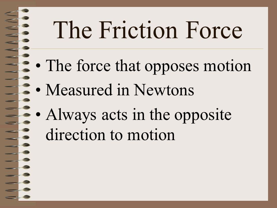 The Friction Force The force that opposes motion Measured in Newtons Always acts in the opposite direction to motion