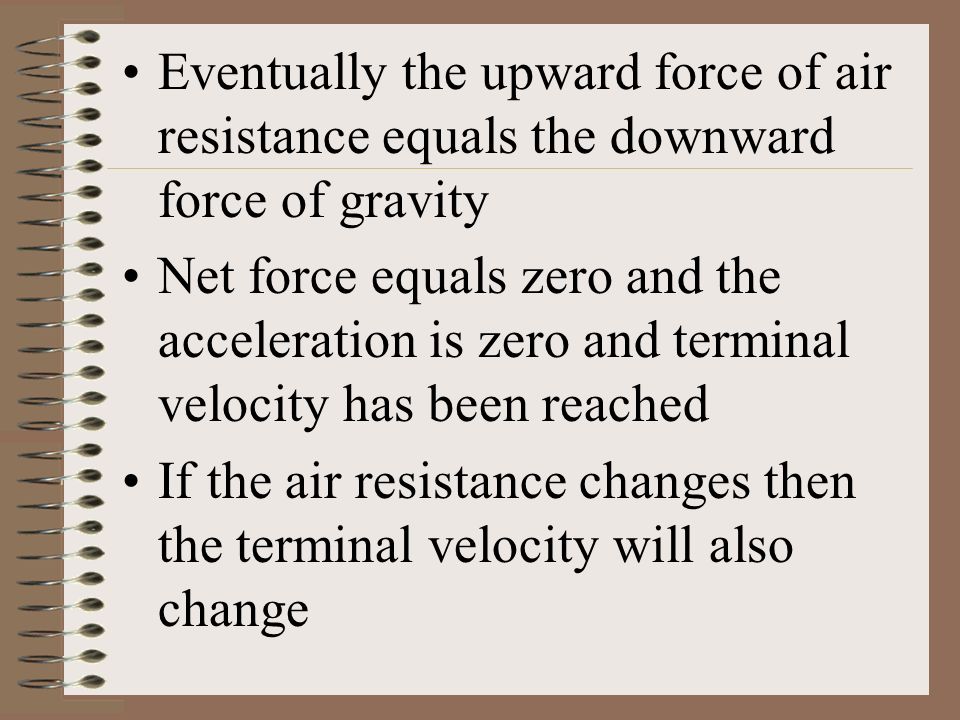 Eventually the upward force of air resistance equals the downward force of gravity Net force equals zero and the acceleration is zero and terminal velocity has been reached If the air resistance changes then the terminal velocity will also change