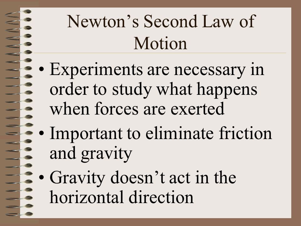Newton’s Second Law of Motion Experiments are necessary in order to study what happens when forces are exerted Important to eliminate friction and gravity Gravity doesn’t act in the horizontal direction