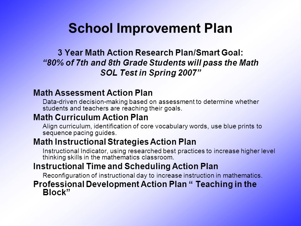 School Improvement Plan 3 Year Math Action Research Plan/Smart Goal: 80% of 7th and 8th Grade Students will pass the Math SOL Test in Spring 2007 Math Assessment Action Plan Data-driven decision-making based on assessment to determine whether students and teachers are reaching their goals.