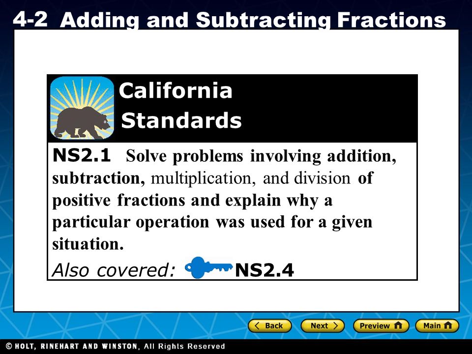 Holt CA Course Adding and Subtracting Fractions NS2.1 Solve problems involving addition, subtraction, multiplication, and division of positive fractions and explain why a particular operation was used for a given situation.