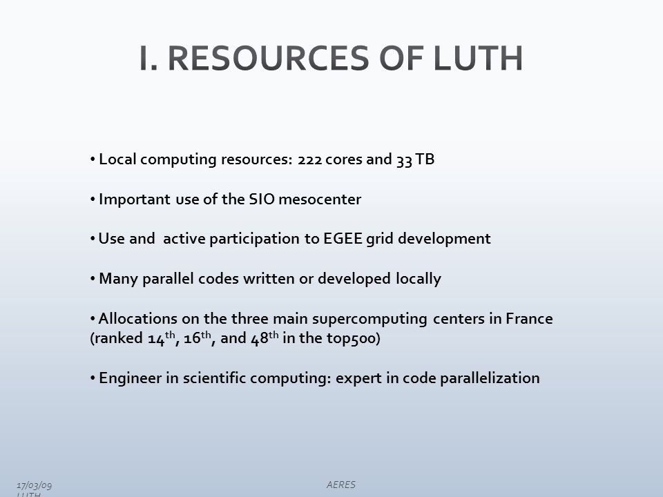 Local computing resources: 222 cores and 33 TB Important use of the SIO mesocenter Use and active participation to EGEE grid development Many parallel codes written or developed locally Allocations on the three main supercomputing centers in France (ranked 14 th, 16 th, and 48 th in the top500) Engineer in scientific computing: expert in code parallelization 17/03/09 AERES LUTH