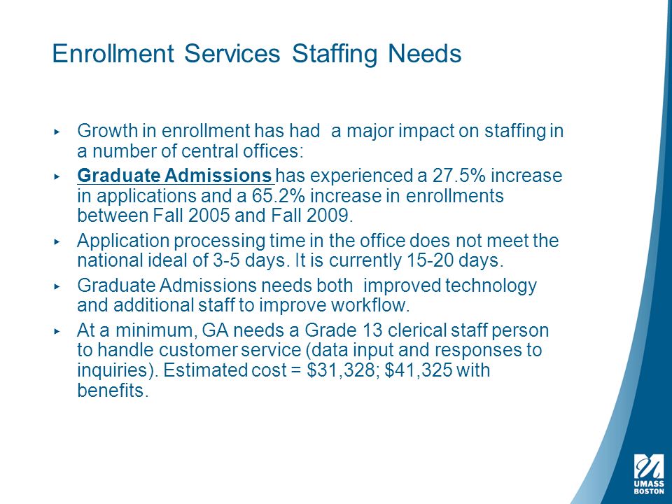 ▸ Growth in enrollment has had a major impact on staffing in a number of central offices: ▸ Graduate Admissions has experienced a 27.5% increase in applications and a 65.2% increase in enrollments between Fall 2005 and Fall 2009.