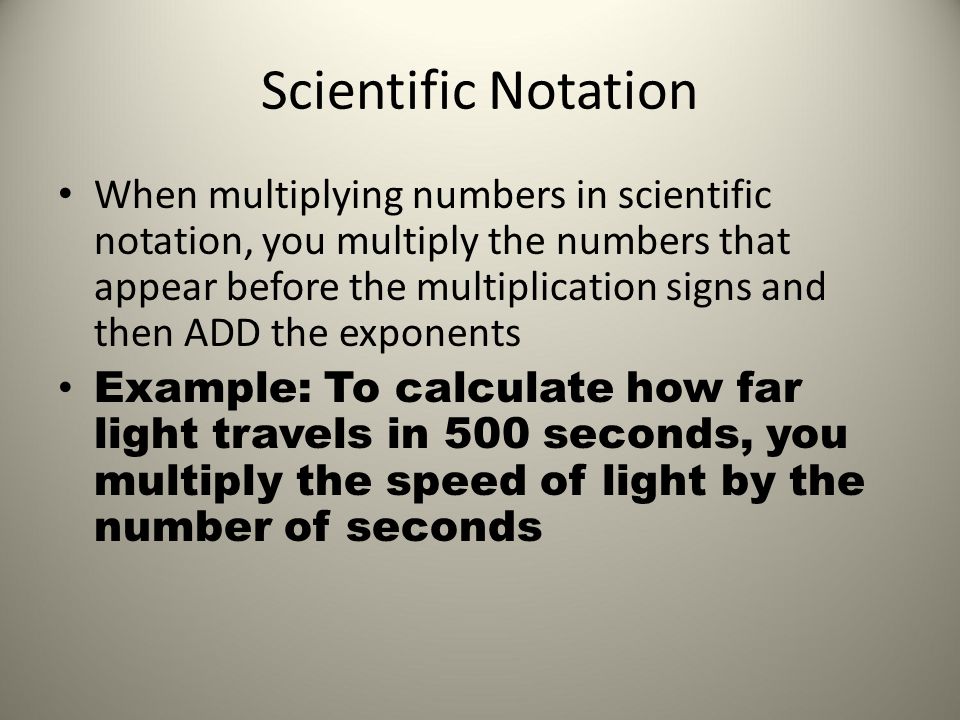 Scientific Notation When multiplying numbers in scientific notation, you multiply the numbers that appear before the multiplication signs and then ADD the exponents Example: To calculate how far light travels in 500 seconds, you multiply the speed of light by the number of seconds
