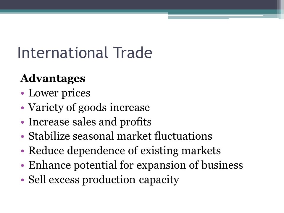 International Trade Advantages Lower prices Variety of goods increase Increase sales and profits Stabilize seasonal market fluctuations Reduce dependence of existing markets Enhance potential for expansion of business Sell excess production capacity