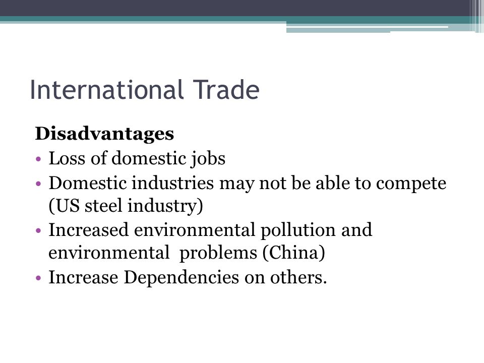 International Trade Disadvantages Loss of domestic jobs Domestic industries may not be able to compete (US steel industry) Increased environmental pollution and environmental problems (China) Increase Dependencies on others.