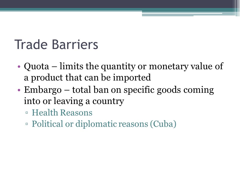 Trade Barriers Quota – limits the quantity or monetary value of a product that can be imported Embargo – total ban on specific goods coming into or leaving a country ▫Health Reasons ▫Political or diplomatic reasons (Cuba)