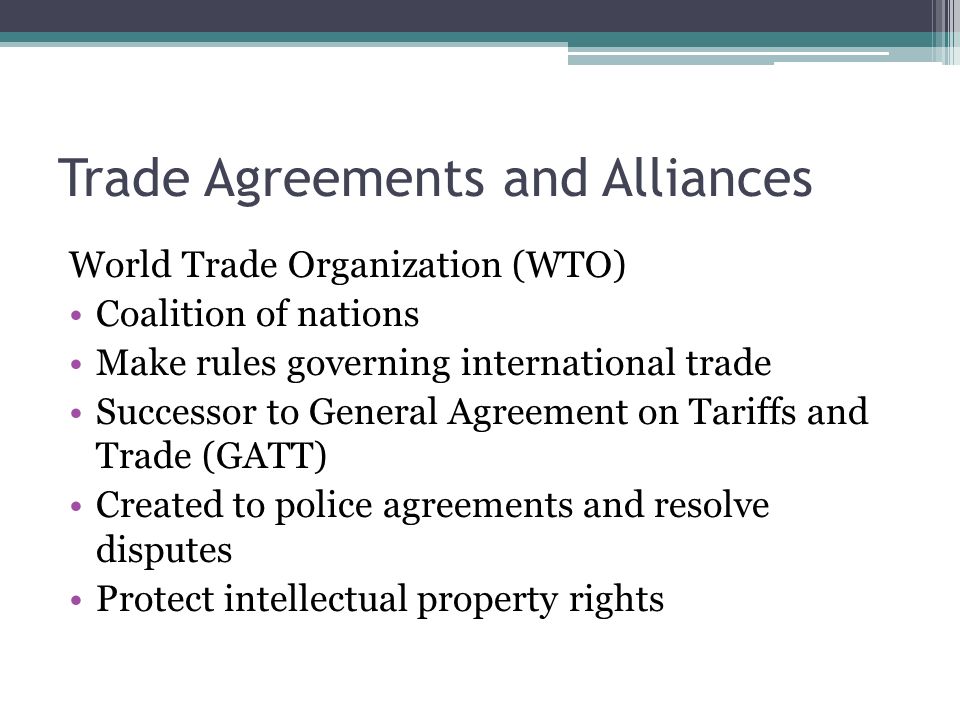 Trade Agreements and Alliances World Trade Organization (WTO) Coalition of nations Make rules governing international trade Successor to General Agreement on Tariffs and Trade (GATT) Created to police agreements and resolve disputes Protect intellectual property rights