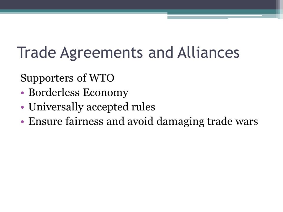 Trade Agreements and Alliances Supporters of WTO Borderless Economy Universally accepted rules Ensure fairness and avoid damaging trade wars