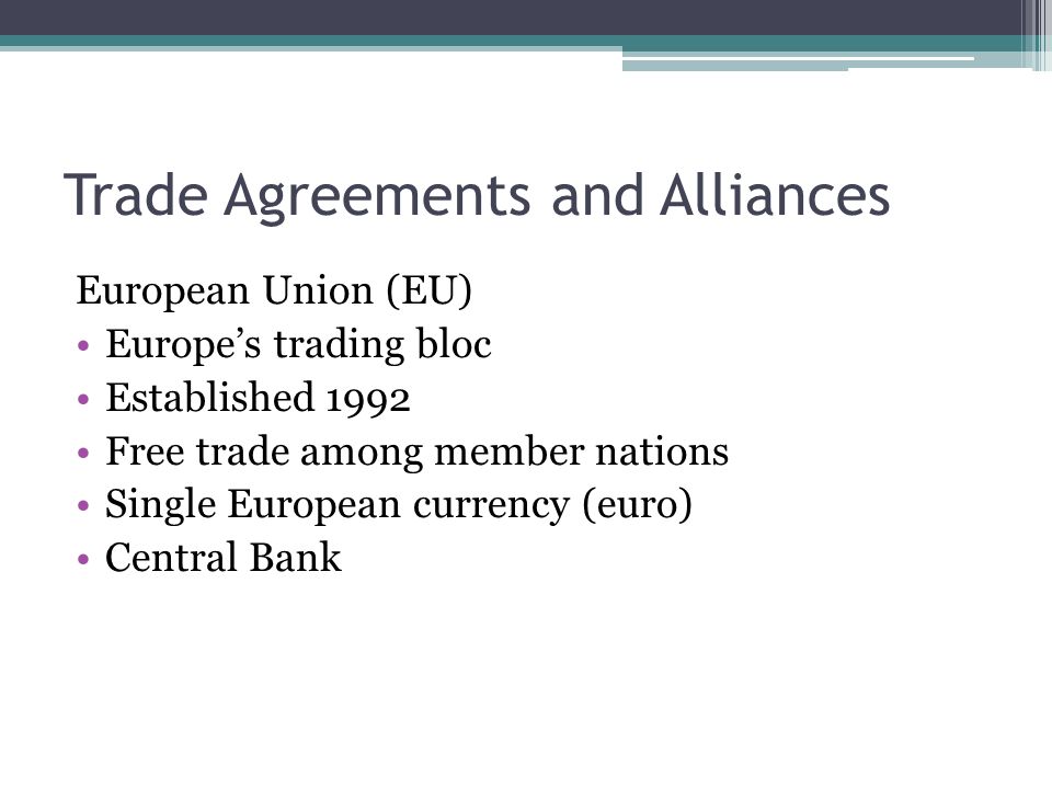 Trade Agreements and Alliances European Union (EU) Europe’s trading bloc Established 1992 Free trade among member nations Single European currency (euro) Central Bank