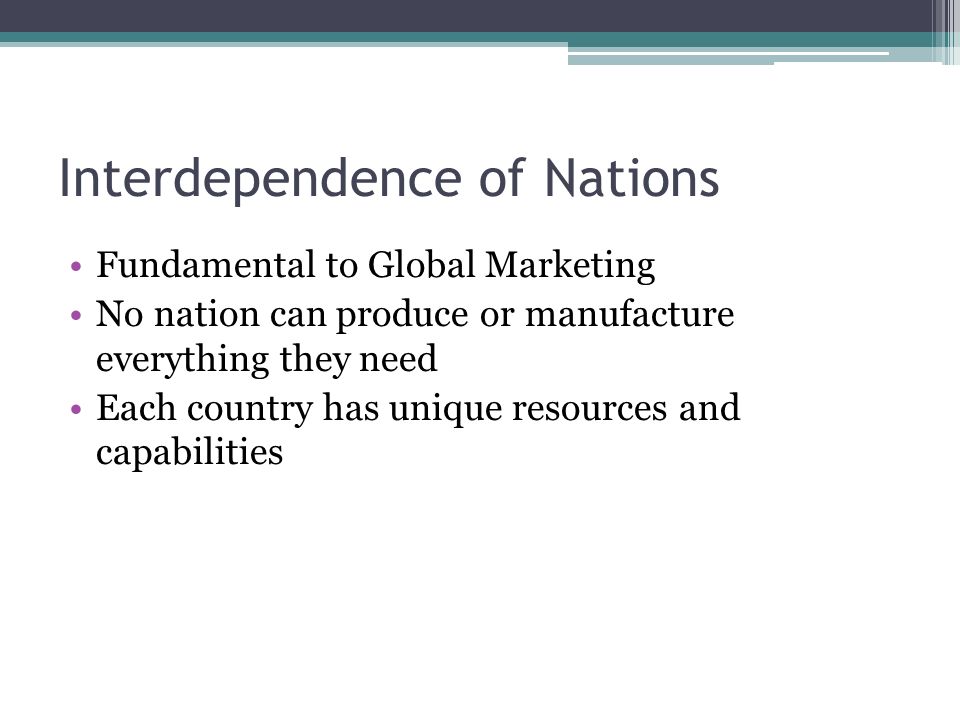 Interdependence of Nations Fundamental to Global Marketing No nation can produce or manufacture everything they need Each country has unique resources and capabilities