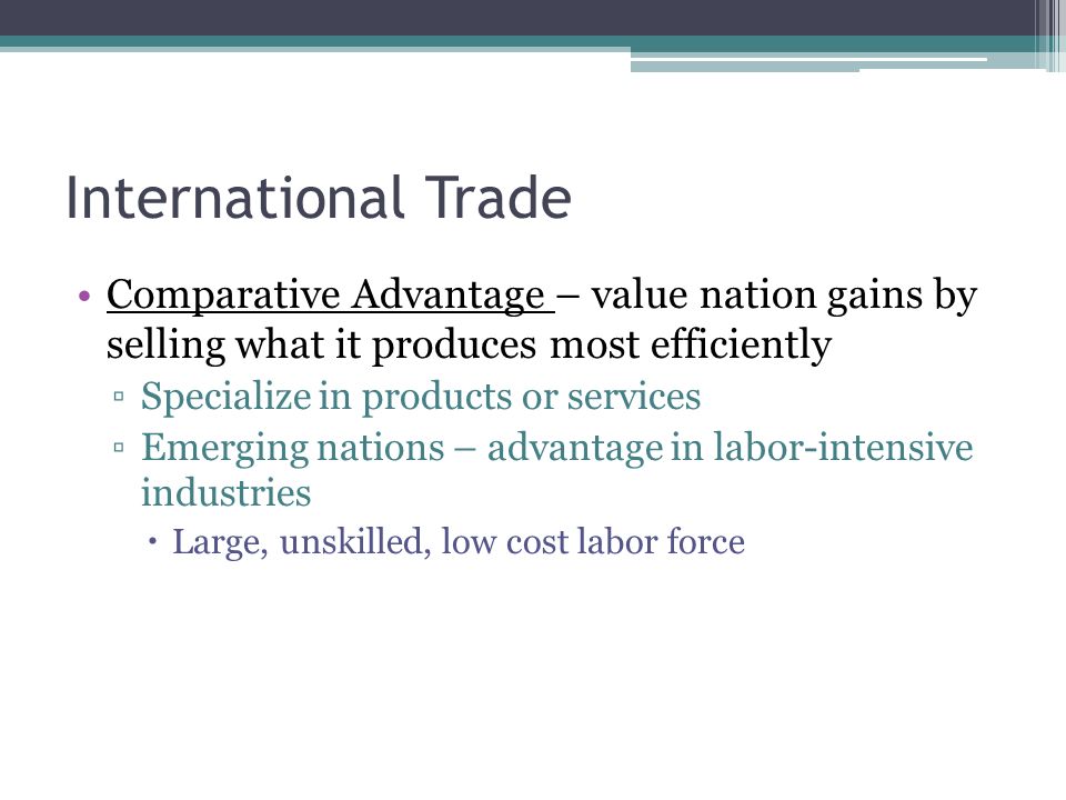 International Trade Comparative Advantage – value nation gains by selling what it produces most efficiently ▫Specialize in products or services ▫Emerging nations – advantage in labor-intensive industries  Large, unskilled, low cost labor force